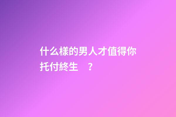 什么樣的男人才值得你托付終生？